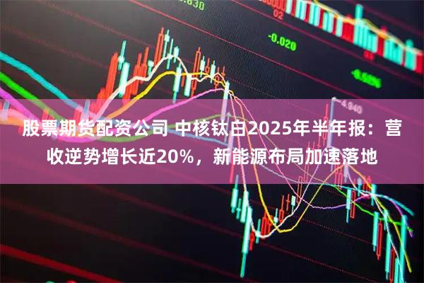 股票期货配资公司 中核钛白2025年半年报：营收逆势增长近20%，新能源布局加速落地
