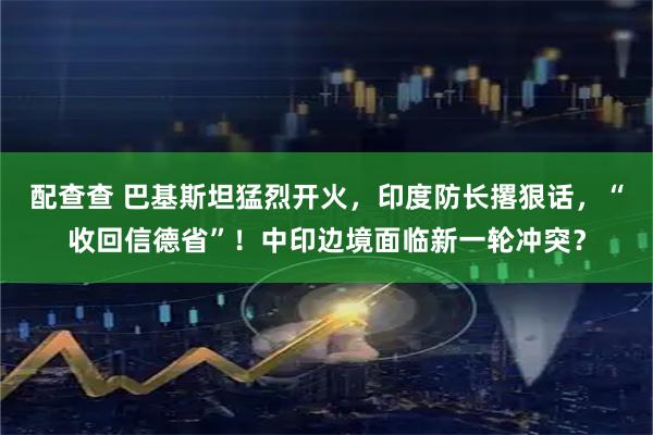 配查查 巴基斯坦猛烈开火，印度防长撂狠话，“收回信德省”！中印边境面临新一轮冲突？